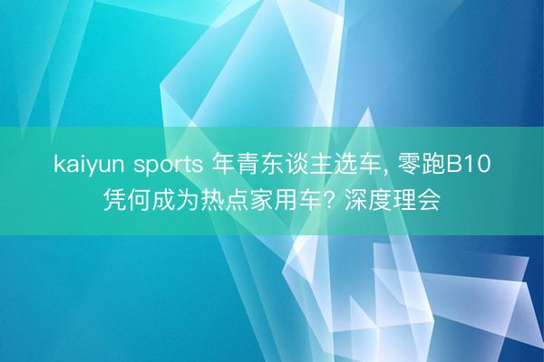 kaiyun sports 年青东谈主选车, 零跑B10凭何成为热点家用车? 深度理会