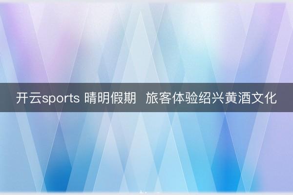 开云sports 晴明假期  旅客体验绍兴黄酒文化