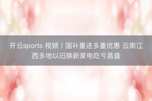 开云sports 视频丨国补重迭多重优惠 云南江西多地以旧换新家电吃亏昌盛