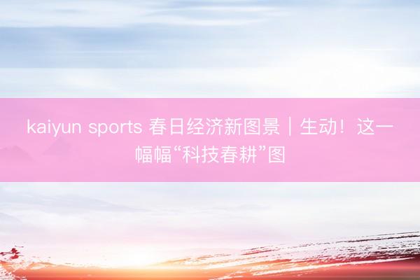 kaiyun sports 春日经济新图景｜生动！这一幅幅“科技春耕”图
