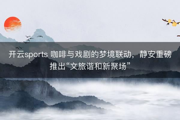 开云sports 咖啡与戏剧的梦境联动，静安重磅推出“文旅谐和新聚场”