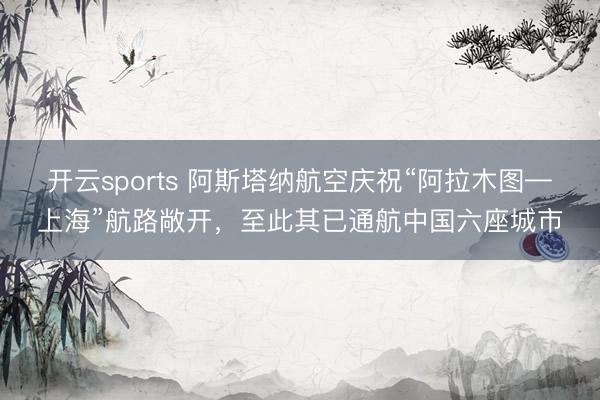 开云sports 阿斯塔纳航空庆祝“阿拉木图—上海”航路敞开，至此其已通航中国六座城市