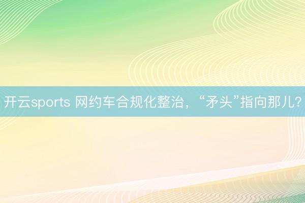 开云sports 网约车合规化整治,“矛头”指向那儿?