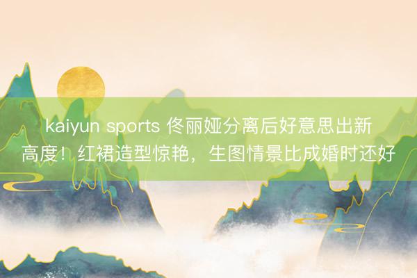 kaiyun sports 佟丽娅分离后好意思出新高度！红裙造型惊艳，生图情景比成婚时还好