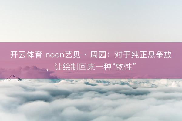 开云体育 noon艺见 · 周园：对于纯正息争放，让绘制回来一种“物性”
