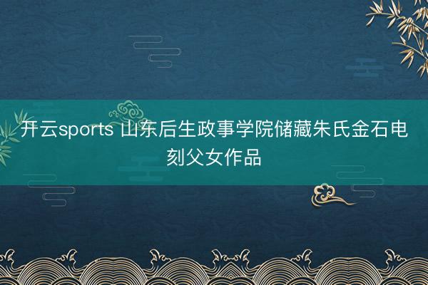 开云sports 山东后生政事学院储藏朱氏金石电刻父女作品