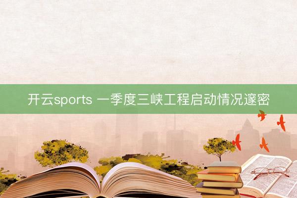 开云sports 一季度三峡工程启动情况邃密