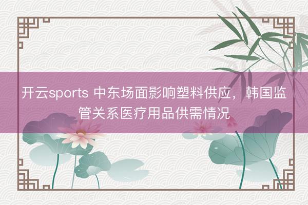 开云sports 中东场面影响塑料供应，韩国监管关系医疗用品供需情况