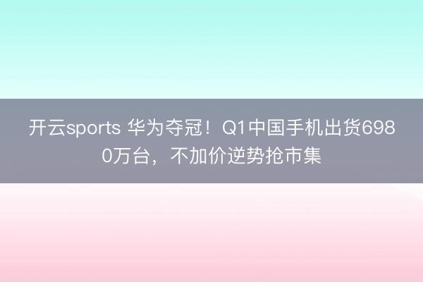 开云sports 华为夺冠！Q1中国手机出货6980万台，不加价逆势抢市集