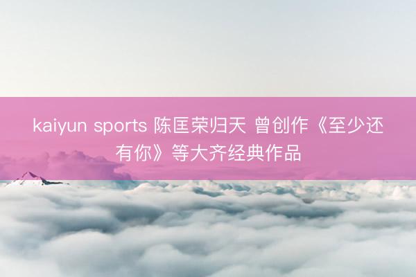 kaiyun sports 陈匡荣归天 曾创作《至少还有你》等大齐经典作品