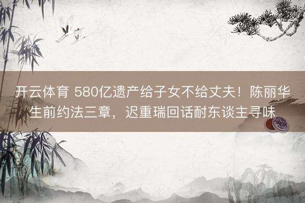 开云体育 580亿遗产给子女不给丈夫！陈丽华生前约法三章，迟重瑞回话耐东谈主寻味