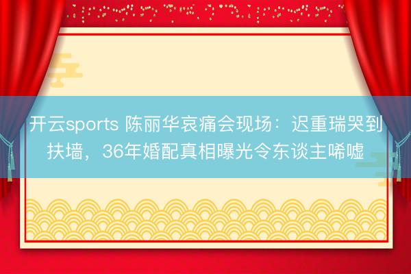 开云sports 陈丽华哀痛会现场：迟重瑞哭到扶墙，36年婚配真相曝光令东谈主唏嘘