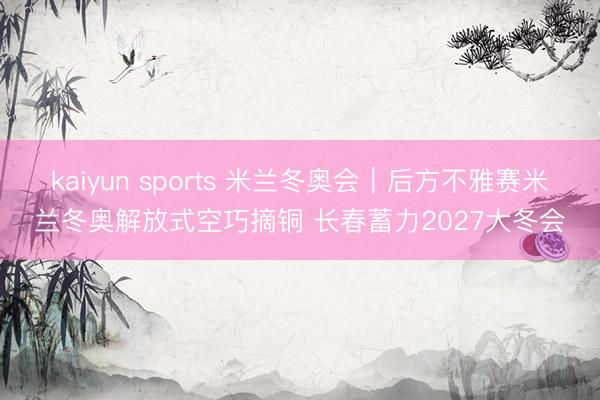 kaiyun sports 米兰冬奥会｜后方不雅赛米兰冬奥解放式空巧摘铜 长春蓄力2027大冬会