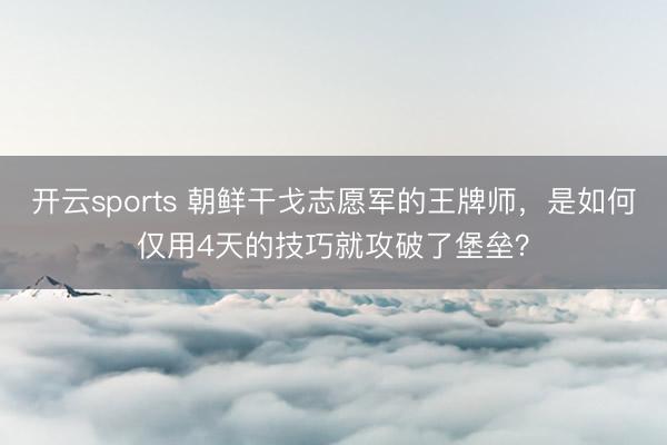 开云sports 朝鲜干戈志愿军的王牌师，是如何仅用4天的技巧就攻破了堡垒？