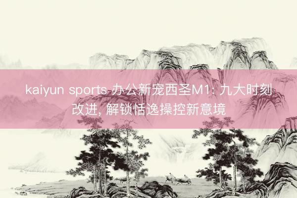 kaiyun sports 办公新宠西圣M1: 九大时刻改进， 解锁恬逸操控新意境