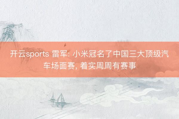 开云sports 雷军: 小米冠名了中国三大顶级汽车场面赛， 着实周周有赛事