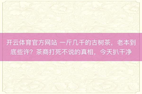 开云体育官方网站 一斤几千的古树茶，老本到底些许？茶商打死不说的真相，今天扒干净