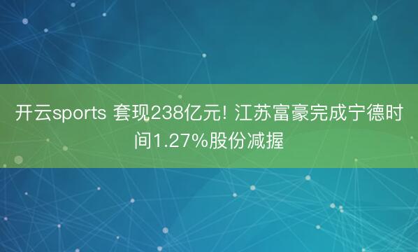 开云sports 套现238亿元! 江苏富豪完成宁德时间1.27%股份减握