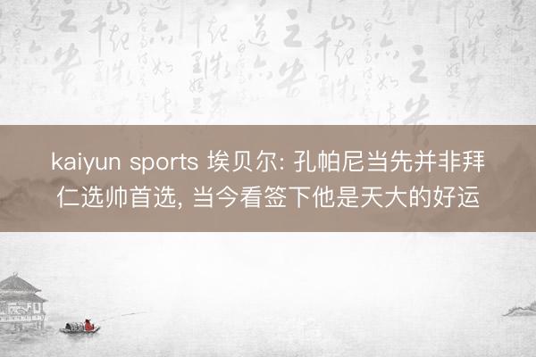 kaiyun sports 埃贝尔: 孔帕尼当先并非拜仁选帅首选， 当今看签下他是天大的好运