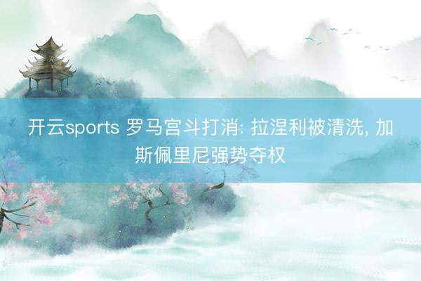 开云sports 罗马宫斗打消: 拉涅利被清洗， 加斯佩里尼强势夺权