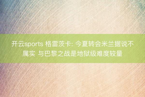 开云sports 格雷茨卡: 今夏转会米兰据说不属实 与巴黎之战是地狱级难度较量