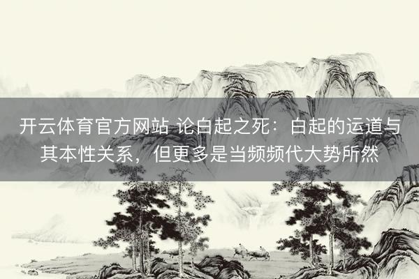 开云体育官方网站 论白起之死：白起的运道与其本性关系，但更多是当频频代大势所然