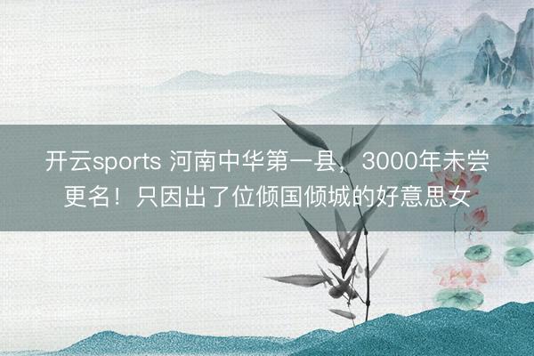 开云sports 河南中华第一县，3000年未尝更名！只因出了位倾国倾城的好意思女