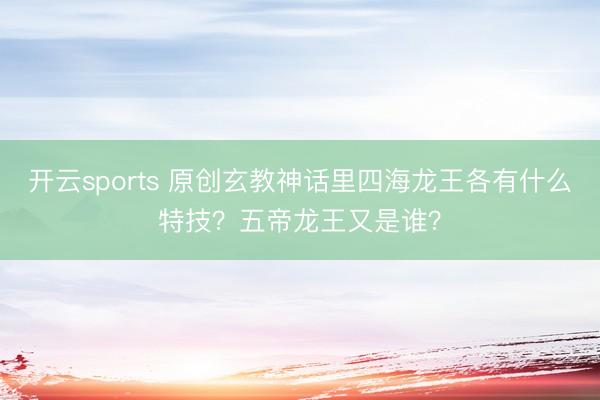 开云sports 原创玄教神话里四海龙王各有什么特技？五帝龙王又是谁？