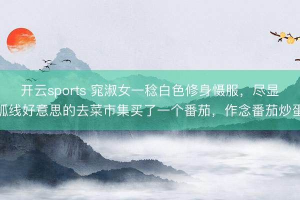 开云sports 窕淑女一稔白色修身慑服，尽显弧线好意思的去菜市集买了一个番茄，作念番茄炒蛋