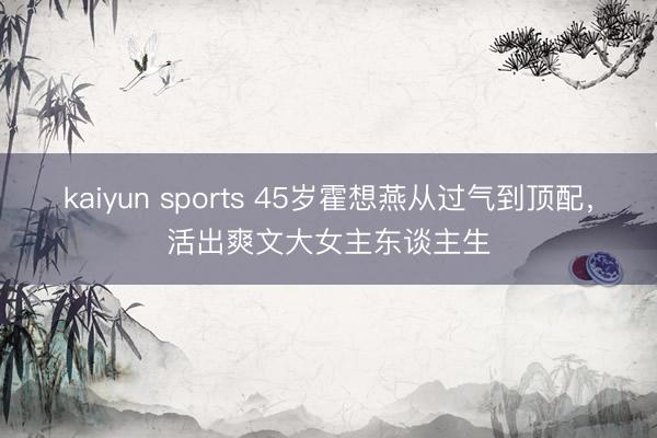 kaiyun sports 45岁霍想燕从过气到顶配，活出爽文大女主东谈主生