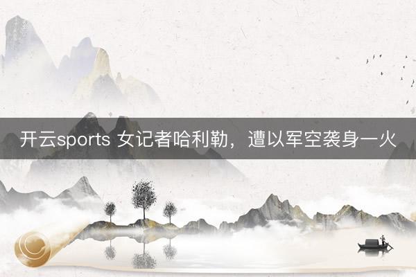 开云sports 女记者哈利勒，遭以军空袭身一火