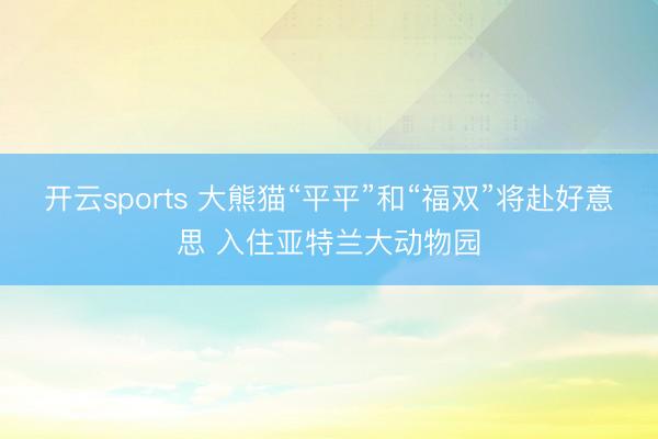 开云sports 大熊猫“平平”和“福双”将赴好意思 入住亚特兰大动物园